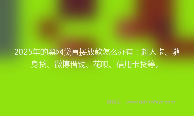 2025年的黑网贷直接放款怎么办有：超人卡、随身贷、微博借钱、花呗、信用卡贷等。