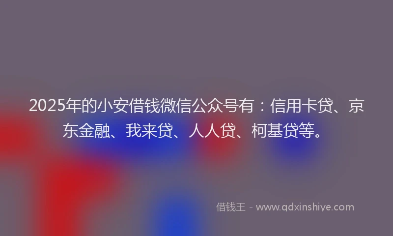 2025年的小安借钱微信公众号有：信用卡贷、京东金融、我来贷、人人贷、柯基贷等。