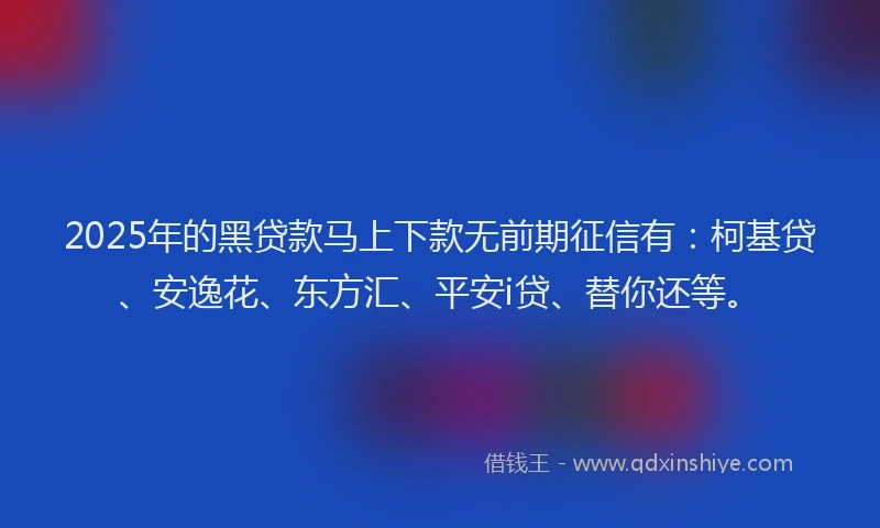 2025年的黑贷款马上下款无前期征信有：柯基贷、安逸花、东方汇、平安i贷、替你还等。
