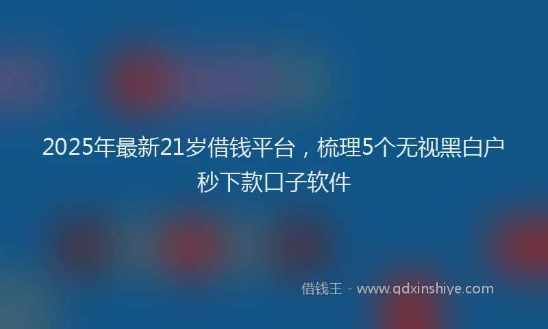 2025年最新21岁借钱平台，梳理5个无视黑白户秒下款口子软件