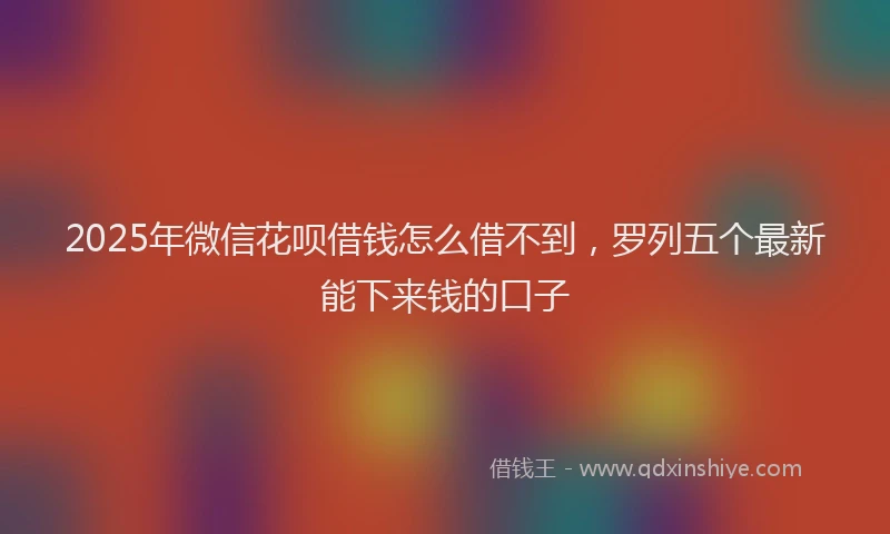 2025年微信花呗借钱怎么借不到，罗列五个最新能下来钱的口子