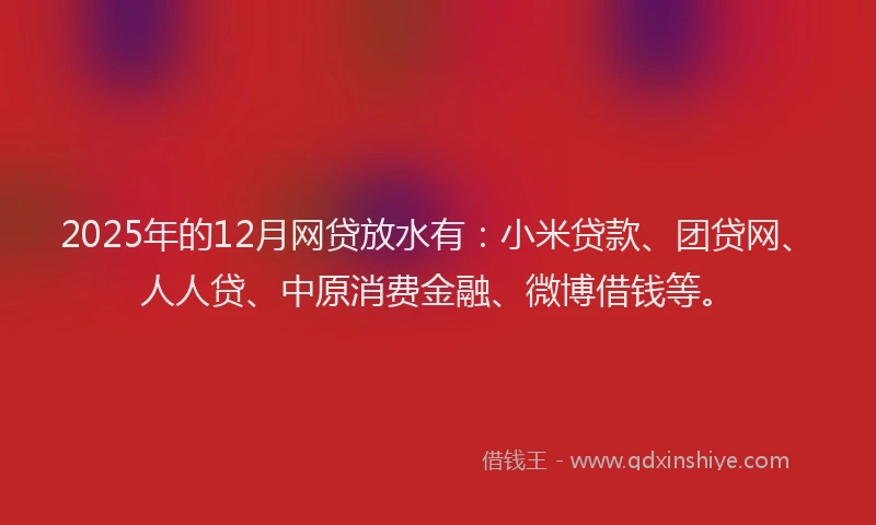 2025年的12月网贷放水有：小米贷款、团贷网、人人贷、中原消费金融、微博借钱等。