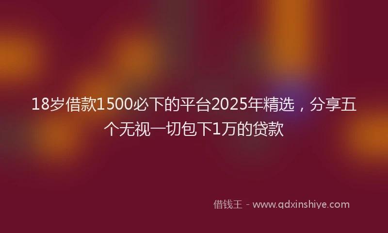 18岁借款1500必下的平台2025年精选，分享五个无视一切包下1万的贷款