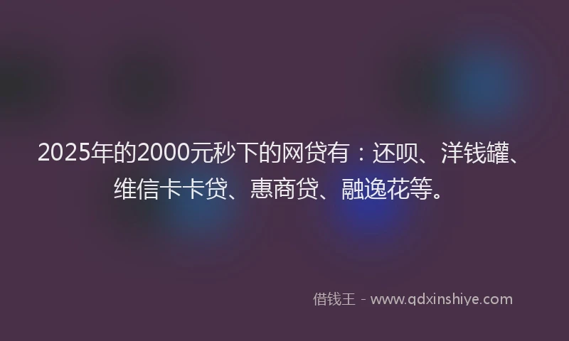2025年的2000元秒下的网贷有：还呗、洋钱罐、维信卡卡贷、惠商贷、融逸花等。
