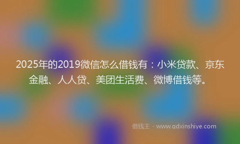 2025年的2019微信怎么借钱有：小米贷款、京东金融、人人贷、美团生活费、微博借钱等。