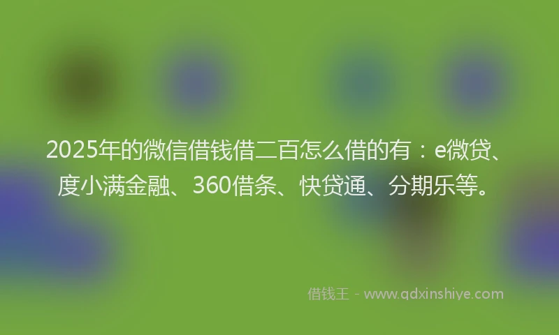 2025年的微信借钱借二百怎么借的有：e微贷、度小满金融、360借条、快贷通、分期乐等。