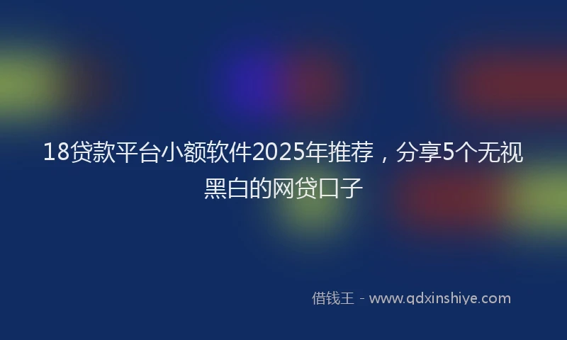 18贷款平台小额软件2025年推荐，分享5个无视黑白的网贷口子