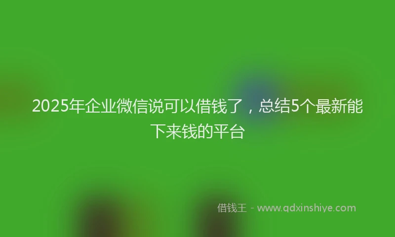 2025年企业微信说可以借钱了，总结5个最新能下来钱的平台