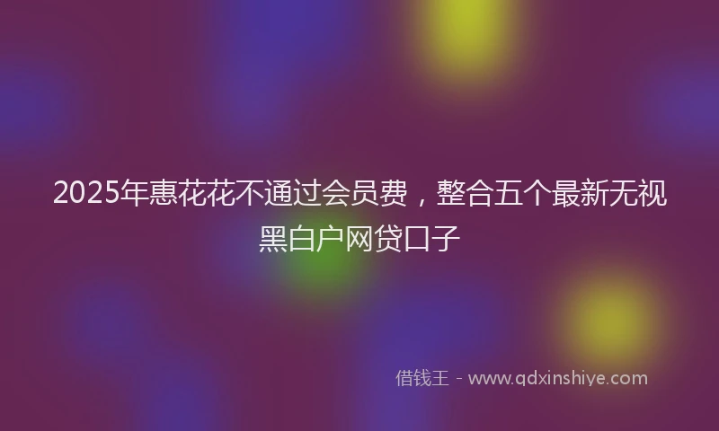 2025年惠花花不通过会员费，整合五个最新无视黑白户网贷口子
