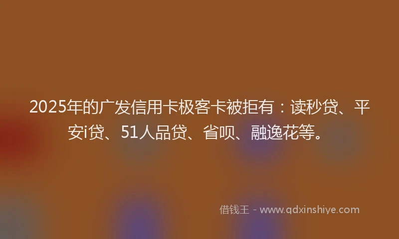 2025年的广发信用卡极客卡被拒有：读秒贷、平安i贷、51人品贷、省呗、融逸花等。