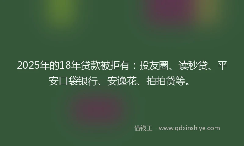 2025年的18年贷款被拒有：投友圈、读秒贷、平安口袋银行、安逸花、拍拍贷等。