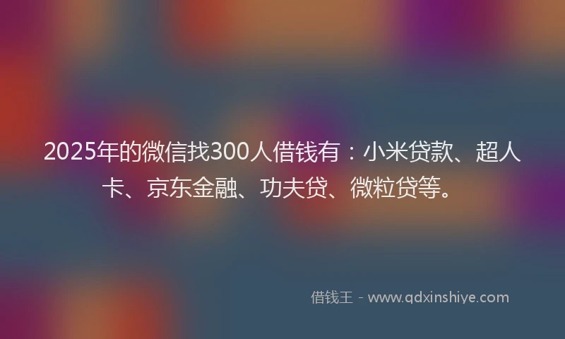 2025年的微信找300人借钱有：小米贷款、超人卡、京东金融、功夫贷、微粒贷等。