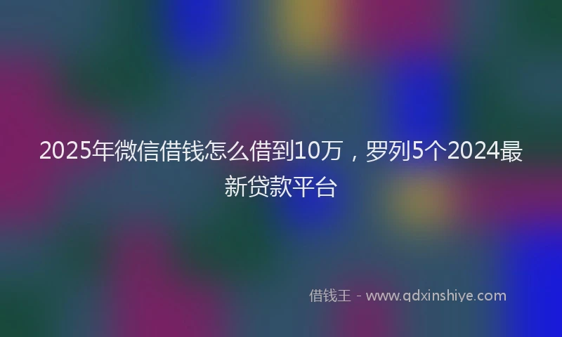 2025年微信借钱怎么借到10万，罗列5个2024最新贷款平台