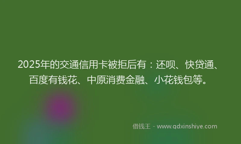 2025年的交通信用卡被拒后有：还呗、快贷通、百度有钱花、中原消费金融、小花钱包等。