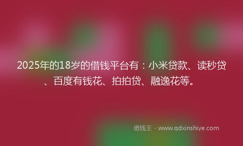 2025年的18岁的借钱平台有：小米贷款、读秒贷、百度有钱花、拍拍贷、融逸花等。