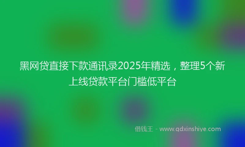 黑网贷直接下款通讯录2025年精选，整理5个新上线贷款平台门槛低平台