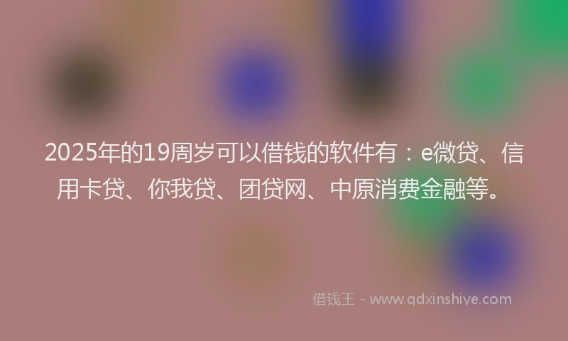2025年的19周岁可以借钱的软件有：e微贷、信用卡贷、你我贷、团贷网、中原消费金融等。