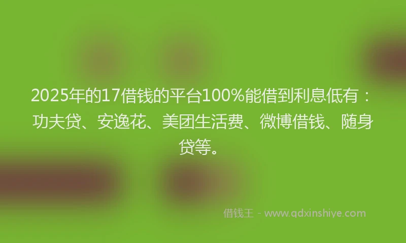 2025年的17借钱的平台100%能借到利息低有：功夫贷、安逸花、美团生活费、微博借钱、随身贷等。