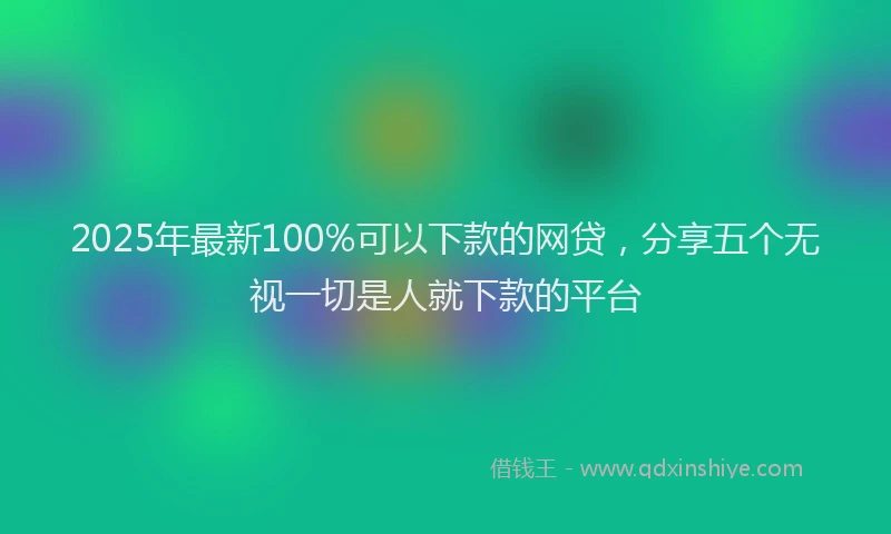 2025年最新100%可以下款的网贷，分享五个无视一切是人就下款的平台