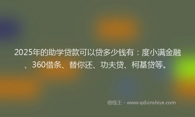 2025年的助学贷款可以贷多少钱有：度小满金融、360借条、替你还、功夫贷、柯基贷等。