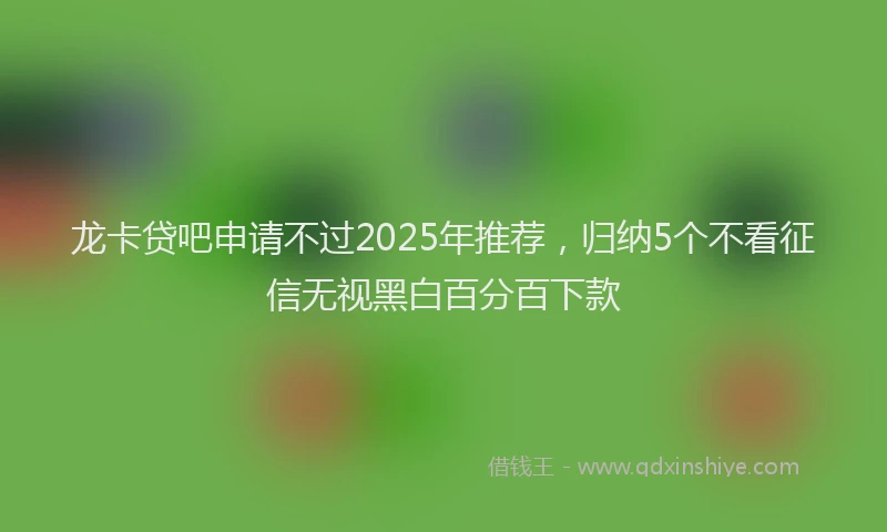 龙卡贷吧申请不过2025年推荐，归纳5个不看征信无视黑白百分百下款