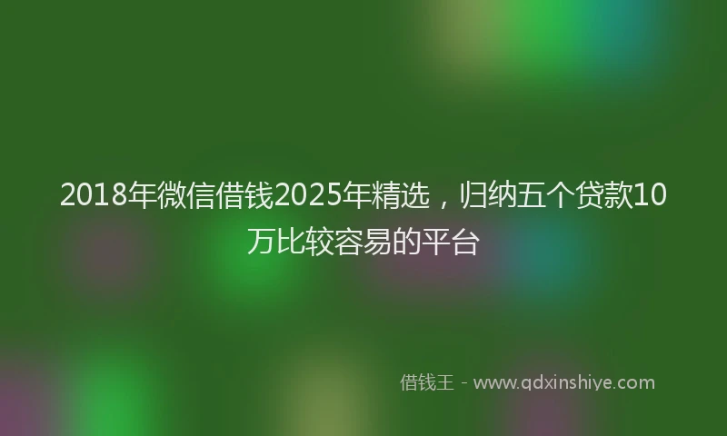 2018年微信借钱2025年精选，归纳五个贷款10万比较容易的平台