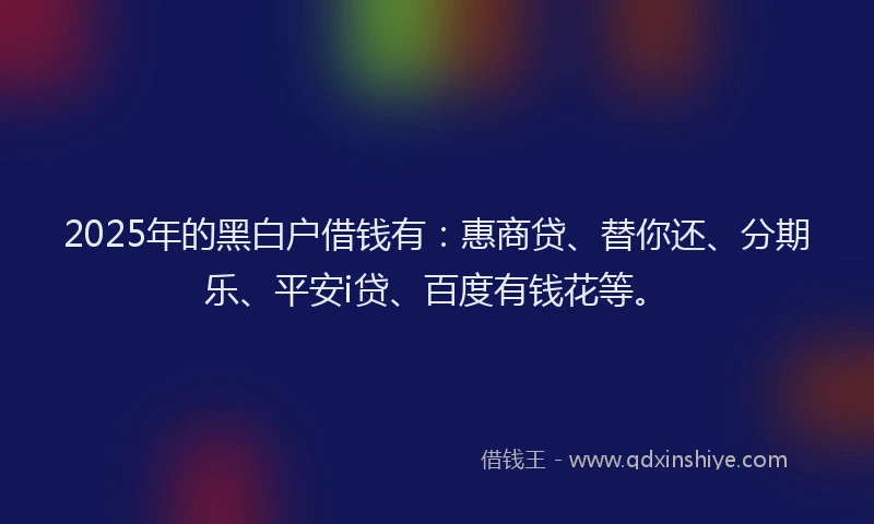 2025年的黑白户借钱有：惠商贷、替你还、分期乐、平安i贷、百度有钱花等。