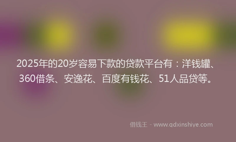 2025年的20岁容易下款的贷款平台有：洋钱罐、360借条、安逸花、百度有钱花、51人品贷等。