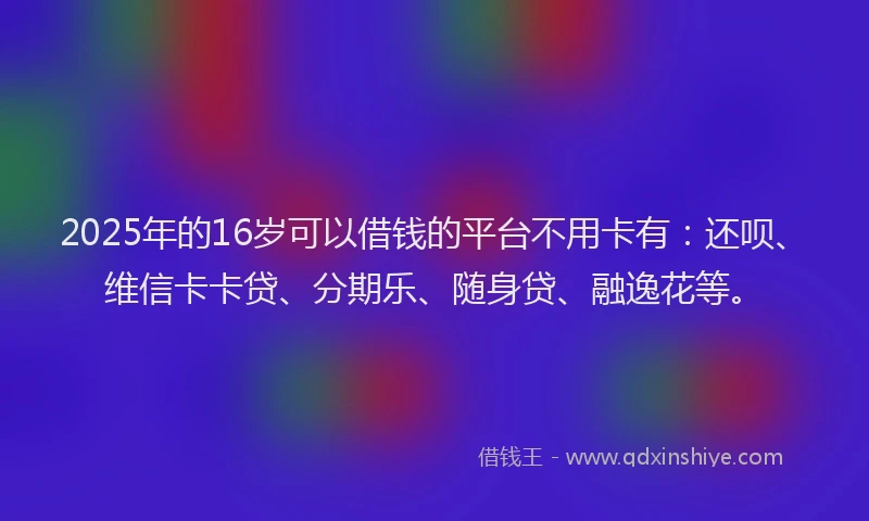 2025年的16岁可以借钱的平台不用卡有：还呗、维信卡卡贷、分期乐、随身贷、融逸花等。