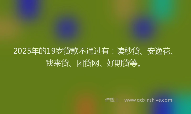 2025年的19岁贷款不通过有：读秒贷、安逸花、我来贷、团贷网、好期贷等。