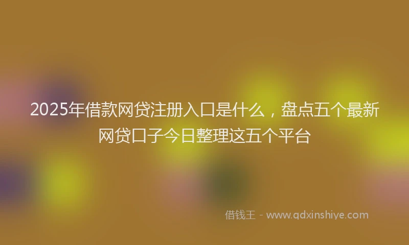 2025年借款网贷注册入口是什么，盘点五个最新网贷口子今日整理这五个平台