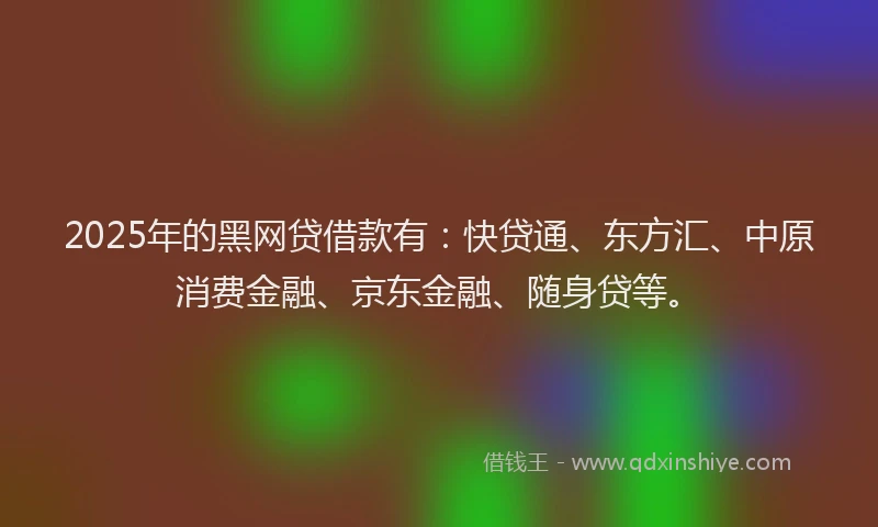 2025年的黑网贷借款有：快贷通、东方汇、中原消费金融、京东金融、随身贷等。
