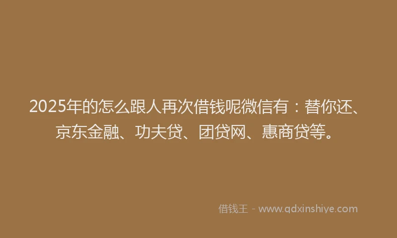 2025年的怎么跟人再次借钱呢微信有：替你还、京东金融、功夫贷、团贷网、惠商贷等。