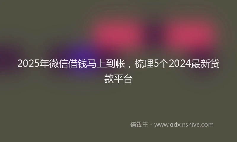 2025年微信借钱马上到帐，梳理5个2024最新贷款平台