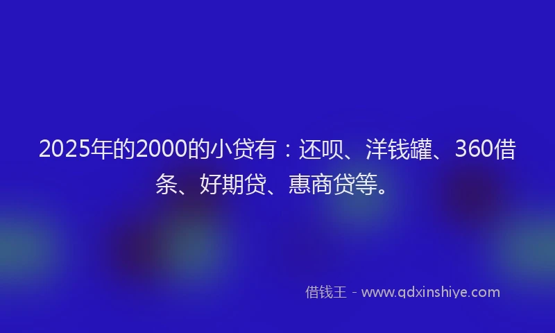 2025年的2000的小贷有：还呗、洋钱罐、360借条、好期贷、惠商贷等。