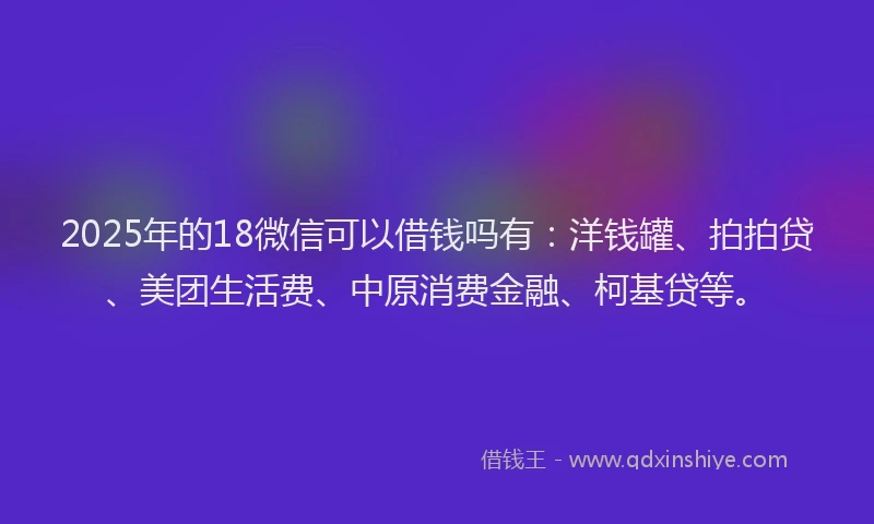 2025年的18微信可以借钱吗有：洋钱罐、拍拍贷、美团生活费、中原消费金融、柯基贷等。