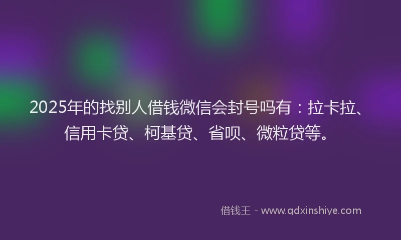 2025年的找别人借钱微信会封号吗有：拉卡拉、信用卡贷、柯基贷、省呗、微粒贷等。