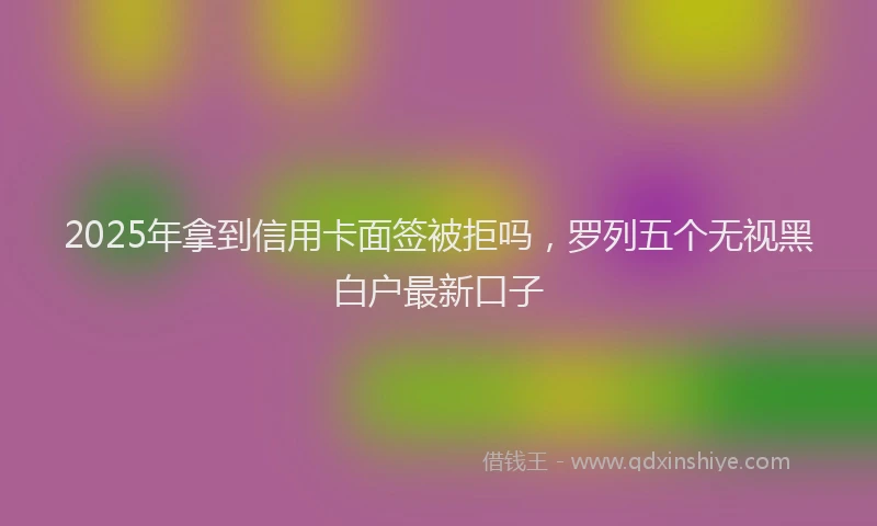 2025年拿到信用卡面签被拒吗，罗列五个无视黑白户最新口子