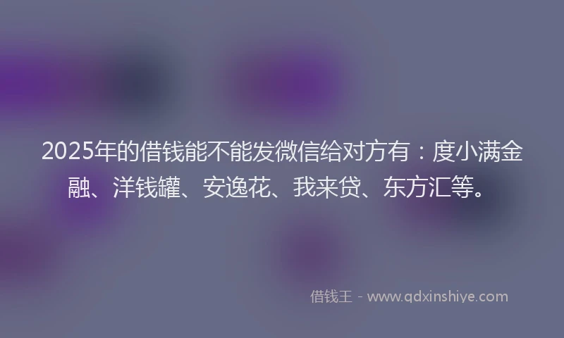 2025年的借钱能不能发微信给对方有：度小满金融、洋钱罐、安逸花、我来贷、东方汇等。