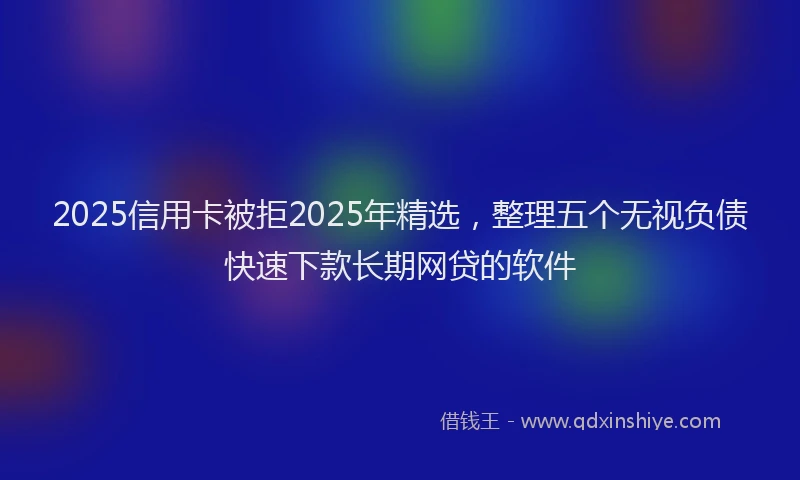 2025信用卡被拒2025年精选，整理五个无视负债快速下款长期网贷的软件