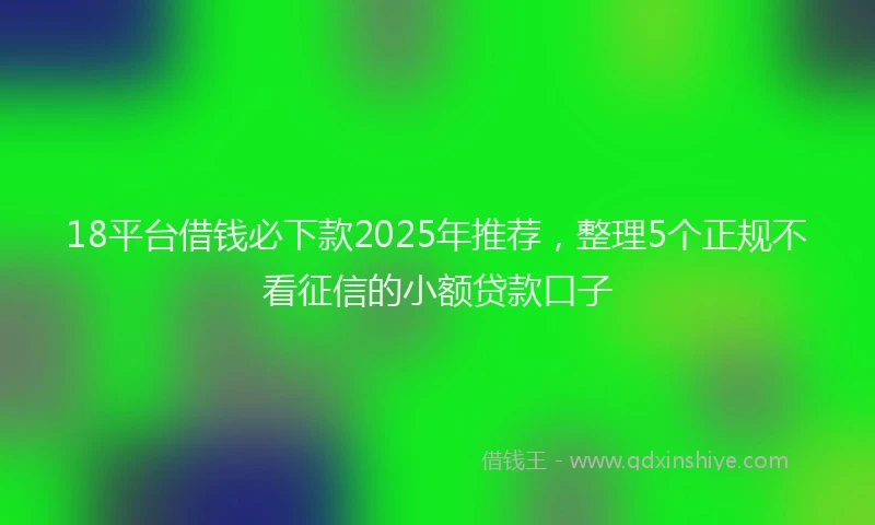 18平台借钱必下款2025年推荐，整理5个正规不看征信的小额贷款口子