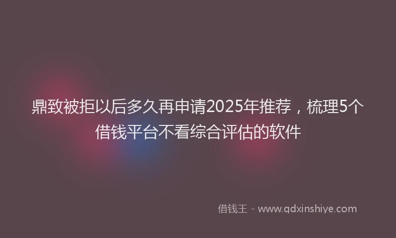 鼎致被拒以后多久再申请2025年推荐，梳理5个借钱平台不看综合评估的软件