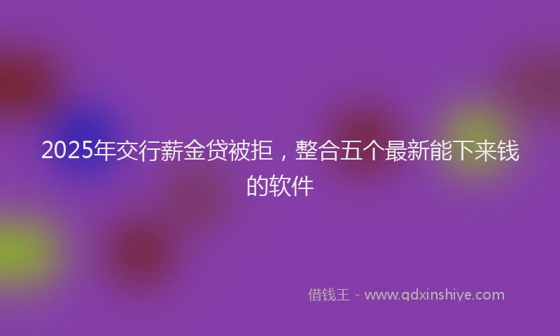 2025年交行薪金贷被拒，整合五个最新能下来钱的软件