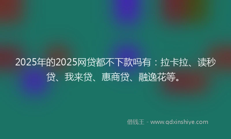 2025年的2025网贷都不下款吗有：拉卡拉、读秒贷、我来贷、惠商贷、融逸花等。