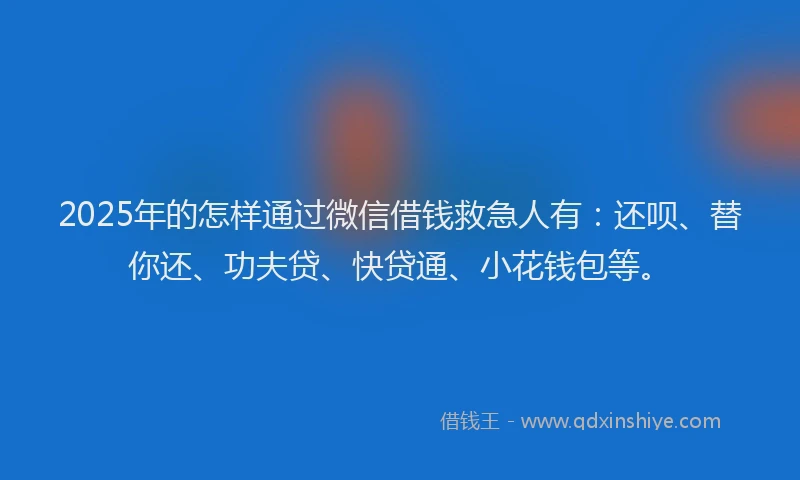 2025年的怎样通过微信借钱救急人有：还呗、替你还、功夫贷、快贷通、小花钱包等。