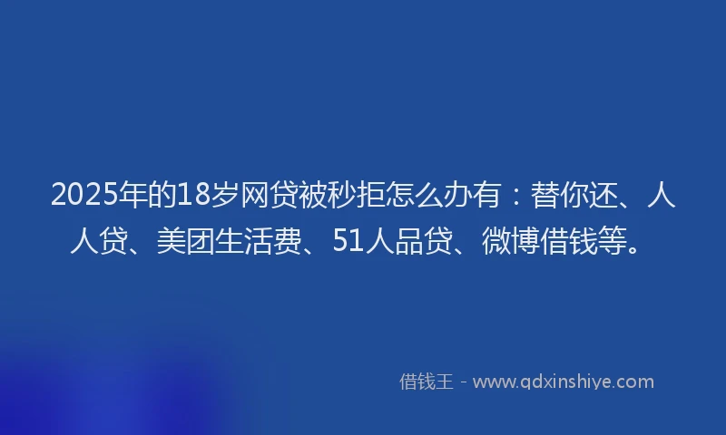 2025年的18岁网贷被秒拒怎么办有：替你还、人人贷、美团生活费、51人品贷、微博借钱等。