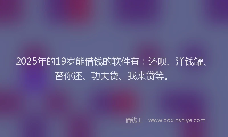 2025年的19岁能借钱的软件有：还呗、洋钱罐、替你还、功夫贷、我来贷等。