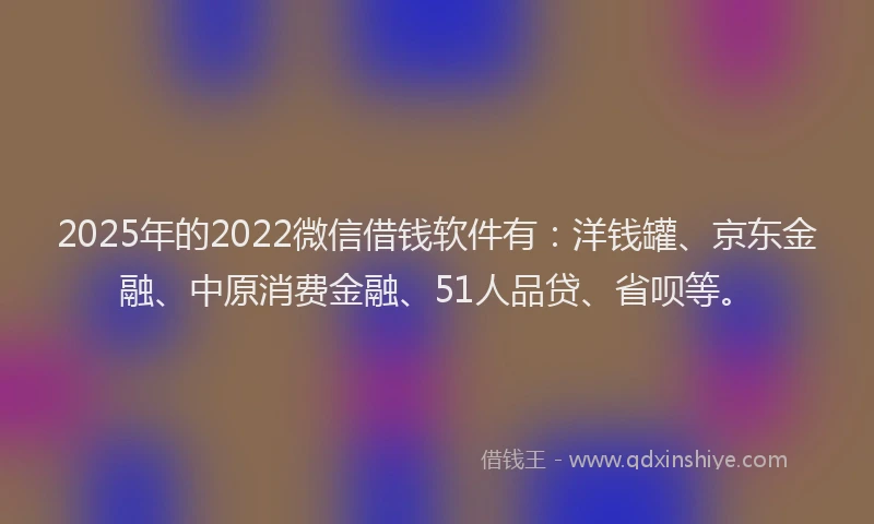 2025年的2022微信借钱软件有：洋钱罐、京东金融、中原消费金融、51人品贷、省呗等。