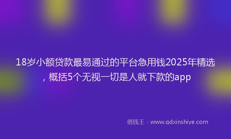 18岁小额贷款最易通过的平台急用钱2025年精选，概括5个无视一切是人就下款的app
