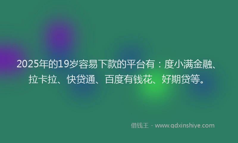 2025年的19岁容易下款的平台有：度小满金融、拉卡拉、快贷通、百度有钱花、好期贷等。